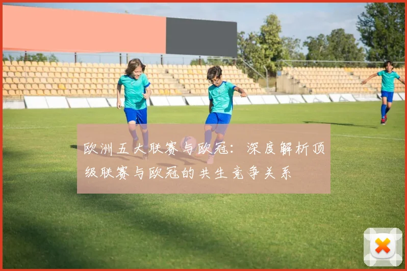 欧洲五大联赛与欧冠:深度解析顶级联赛与欧冠的共生竞争关系
