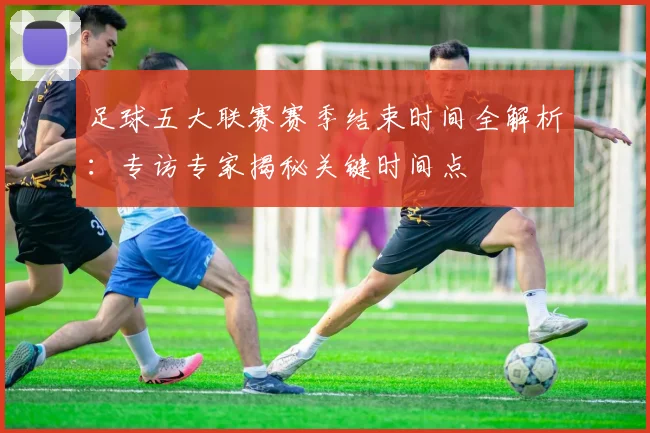 足球五大联赛赛季结束时间全解析:专访专家揭秘关键时间点