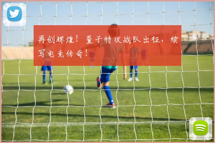 再创辉煌！量子特攻战队出征，续写电竞传奇！
