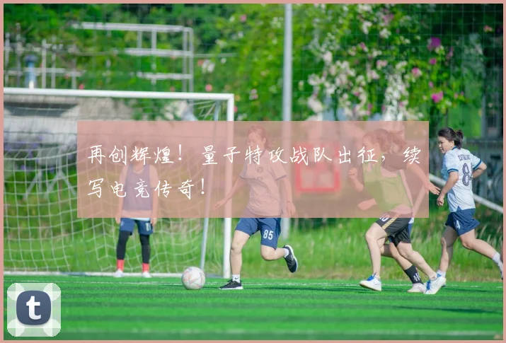 再创辉煌！量子特攻战队出征，续写电竞传奇！