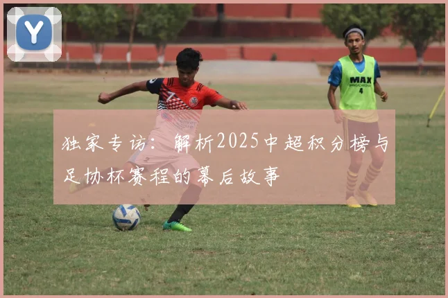 独家专访:解析2025中超积分榜与足协杯赛程的幕后故事
