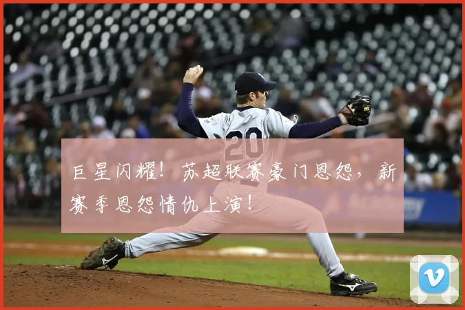 巨星闪耀！苏超联赛豪门恩怨，新赛季恩怨情仇上演！