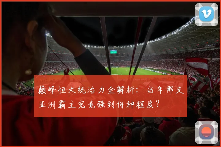 巅峰恒大统治力全解析:当年那支亚洲霸主究竟强到何种程度?